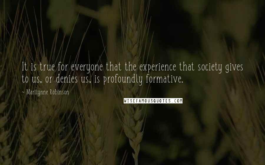Marilynne Robinson Quotes: It is true for everyone that the experience that society gives to us, or denies us, is profoundly formative.