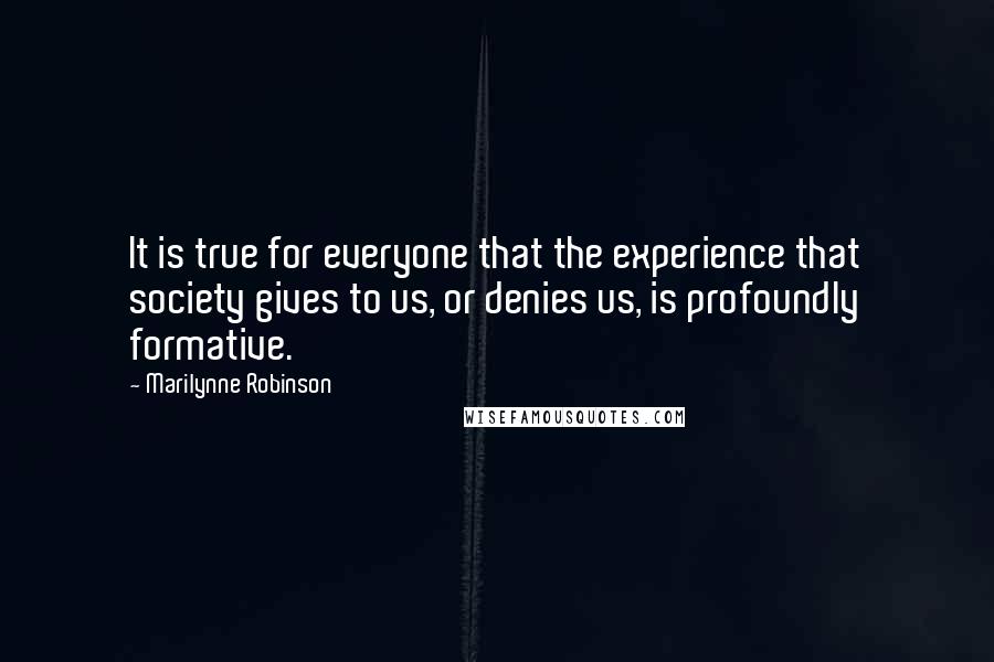 Marilynne Robinson Quotes: It is true for everyone that the experience that society gives to us, or denies us, is profoundly formative.