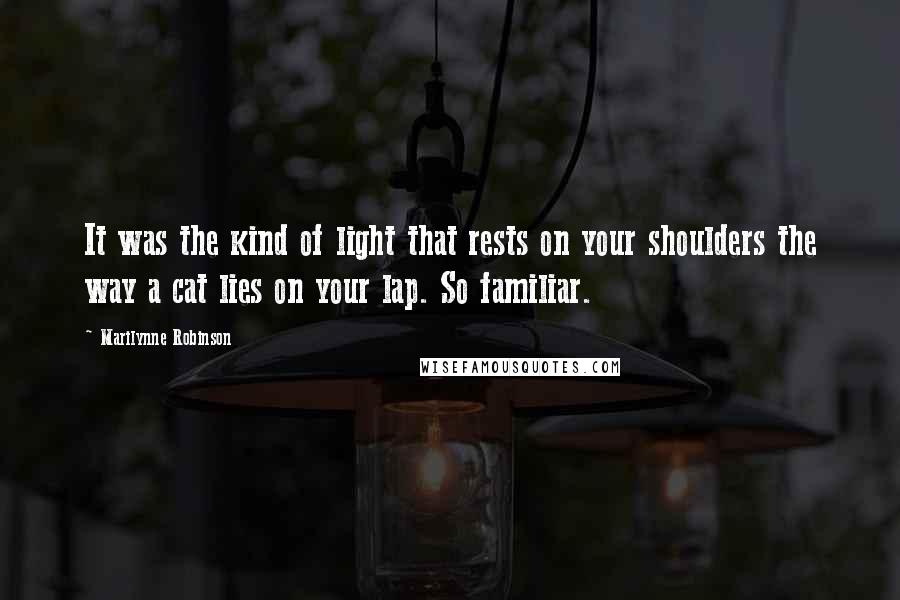 Marilynne Robinson Quotes: It was the kind of light that rests on your shoulders the way a cat lies on your lap. So familiar.