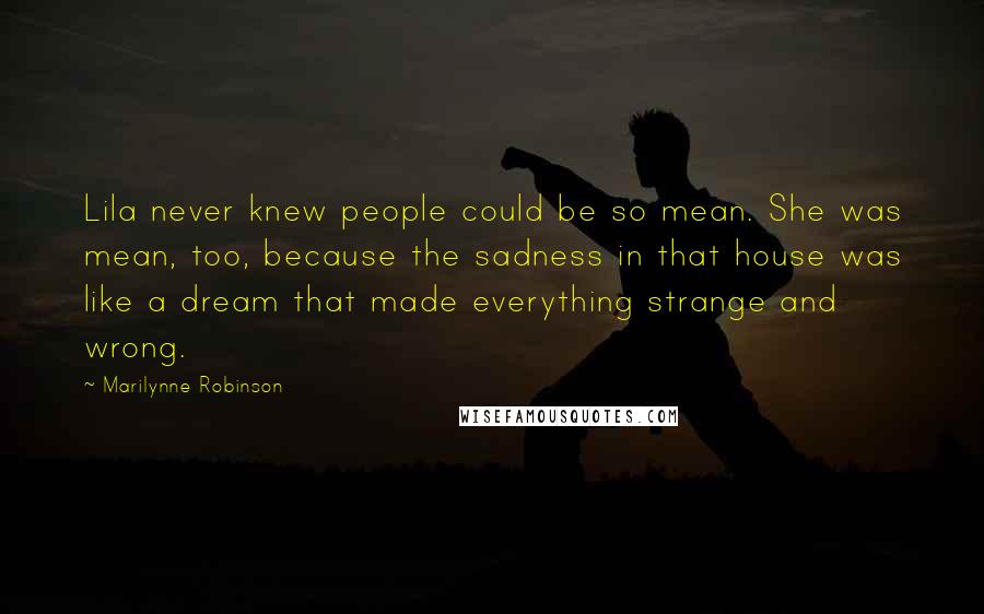 Marilynne Robinson Quotes: Lila never knew people could be so mean. She was mean, too, because the sadness in that house was like a dream that made everything strange and wrong.