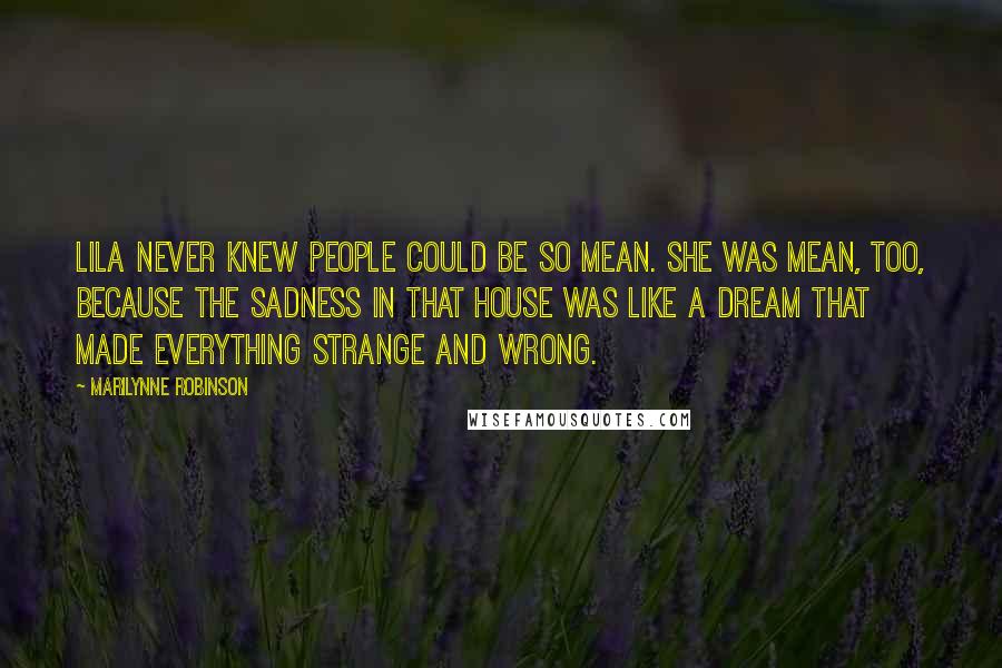 Marilynne Robinson Quotes: Lila never knew people could be so mean. She was mean, too, because the sadness in that house was like a dream that made everything strange and wrong.