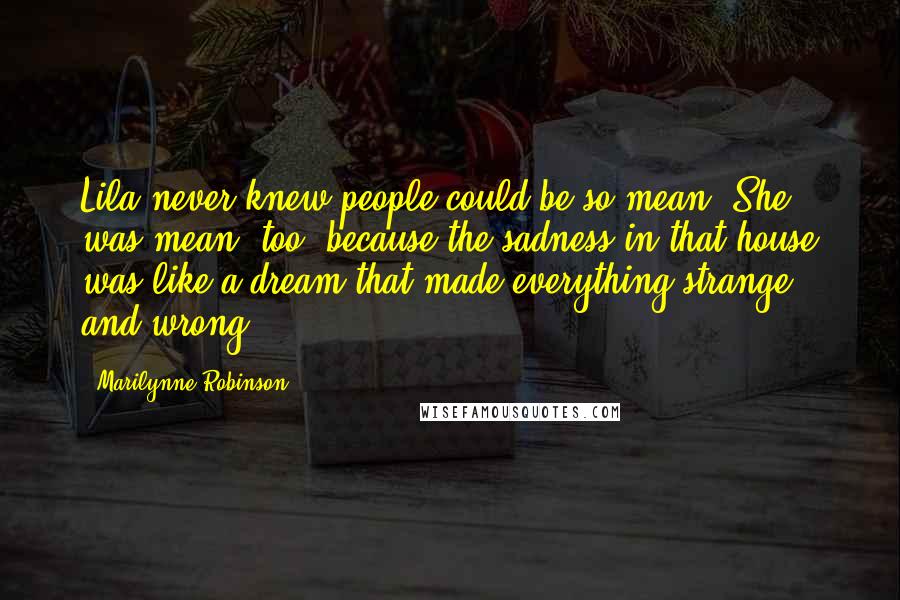 Marilynne Robinson Quotes: Lila never knew people could be so mean. She was mean, too, because the sadness in that house was like a dream that made everything strange and wrong.