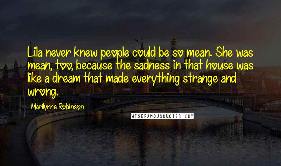 Marilynne Robinson Quotes: Lila never knew people could be so mean. She was mean, too, because the sadness in that house was like a dream that made everything strange and wrong.
