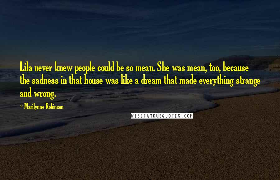 Marilynne Robinson Quotes: Lila never knew people could be so mean. She was mean, too, because the sadness in that house was like a dream that made everything strange and wrong.