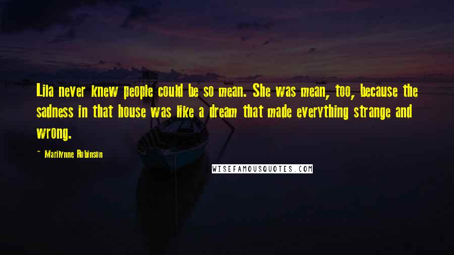 Marilynne Robinson Quotes: Lila never knew people could be so mean. She was mean, too, because the sadness in that house was like a dream that made everything strange and wrong.