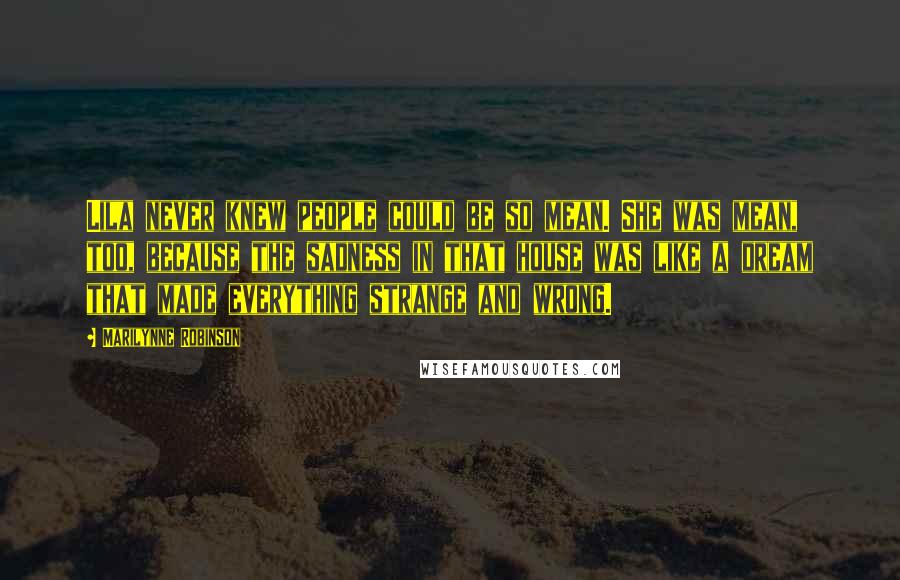 Marilynne Robinson Quotes: Lila never knew people could be so mean. She was mean, too, because the sadness in that house was like a dream that made everything strange and wrong.