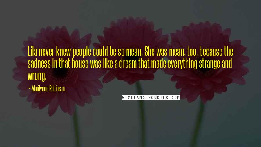 Marilynne Robinson Quotes: Lila never knew people could be so mean. She was mean, too, because the sadness in that house was like a dream that made everything strange and wrong.