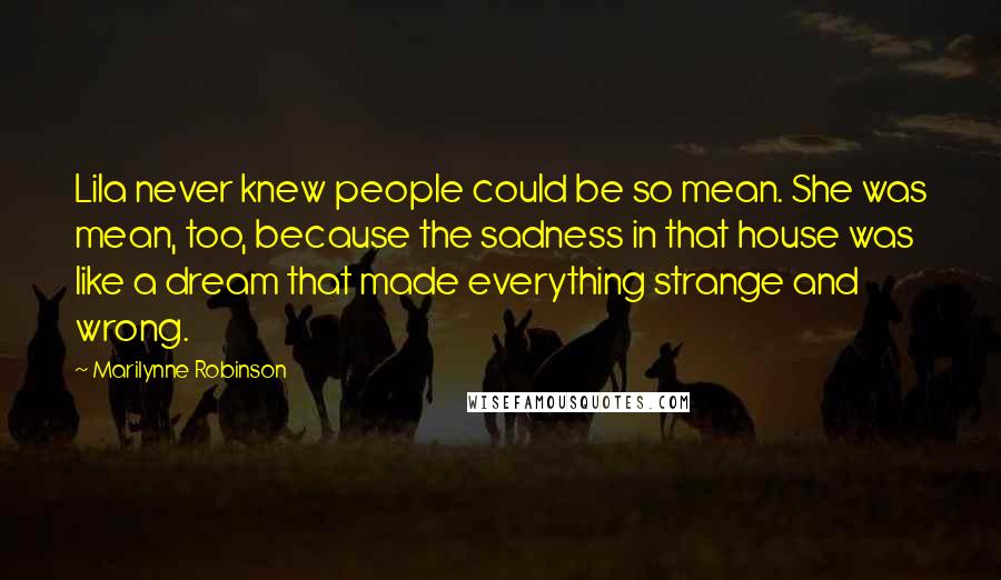 Marilynne Robinson Quotes: Lila never knew people could be so mean. She was mean, too, because the sadness in that house was like a dream that made everything strange and wrong.