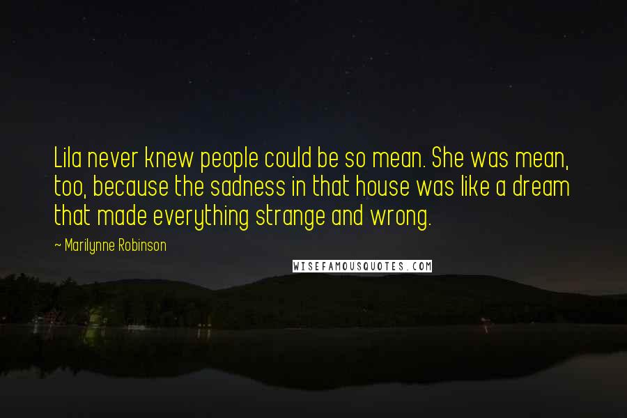 Marilynne Robinson Quotes: Lila never knew people could be so mean. She was mean, too, because the sadness in that house was like a dream that made everything strange and wrong.