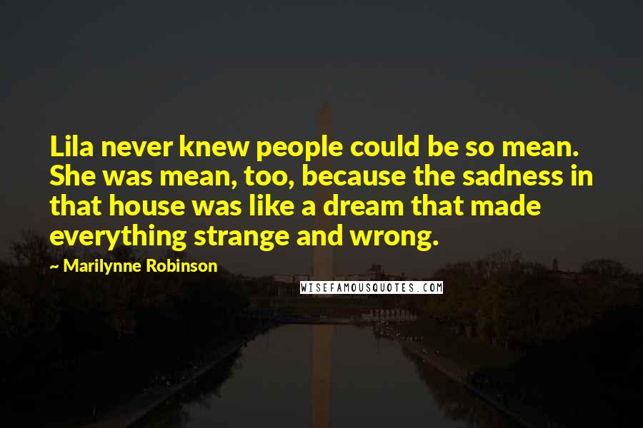 Marilynne Robinson Quotes: Lila never knew people could be so mean. She was mean, too, because the sadness in that house was like a dream that made everything strange and wrong.