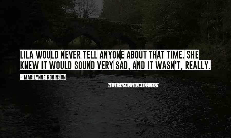 Marilynne Robinson Quotes: Lila would never tell anyone about that time. She knew it would sound very sad, and it wasn't, really.