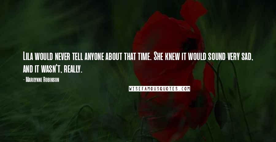 Marilynne Robinson Quotes: Lila would never tell anyone about that time. She knew it would sound very sad, and it wasn't, really.