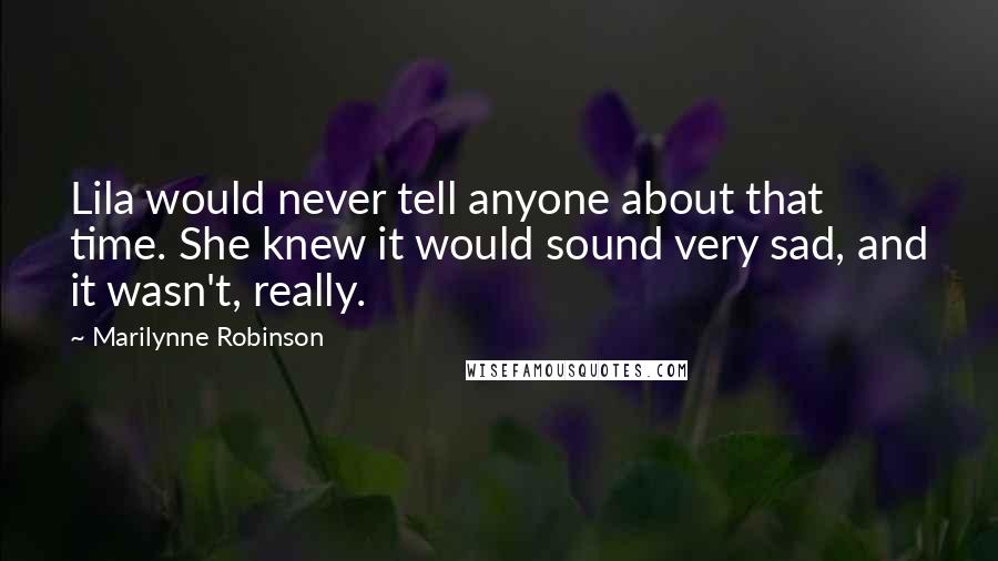 Marilynne Robinson Quotes: Lila would never tell anyone about that time. She knew it would sound very sad, and it wasn't, really.