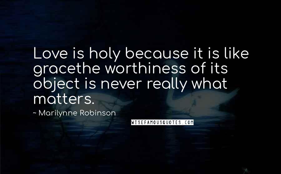 Marilynne Robinson Quotes: Love is holy because it is like gracethe worthiness of its object is never really what matters.