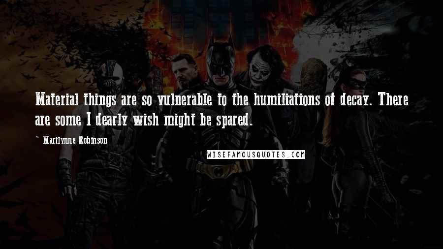 Marilynne Robinson Quotes: Material things are so vulnerable to the humiliations of decay. There are some I dearly wish might be spared.