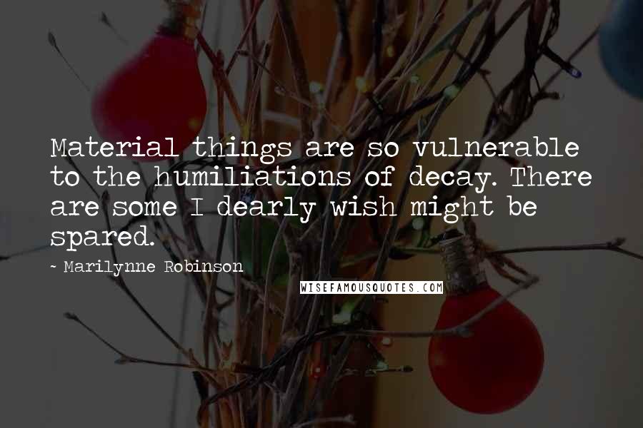 Marilynne Robinson Quotes: Material things are so vulnerable to the humiliations of decay. There are some I dearly wish might be spared.