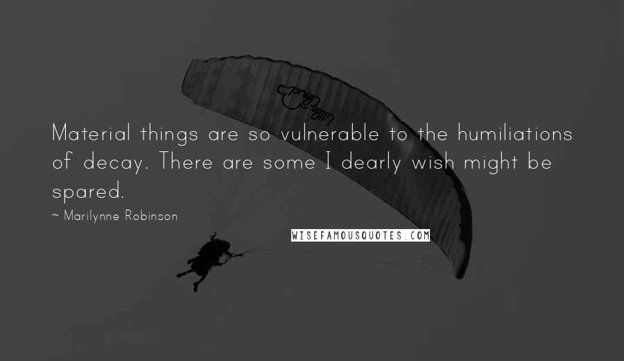 Marilynne Robinson Quotes: Material things are so vulnerable to the humiliations of decay. There are some I dearly wish might be spared.