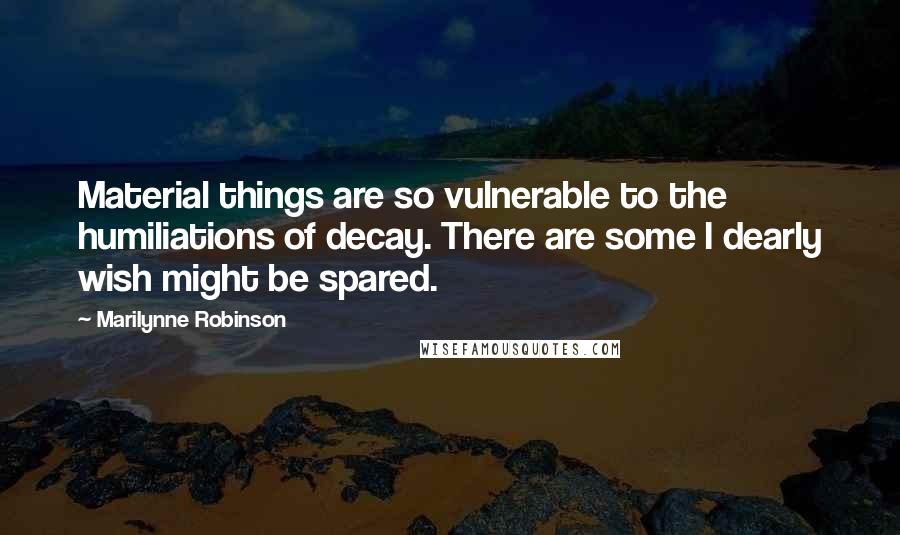 Marilynne Robinson Quotes: Material things are so vulnerable to the humiliations of decay. There are some I dearly wish might be spared.