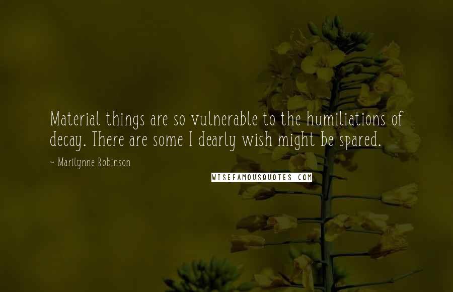 Marilynne Robinson Quotes: Material things are so vulnerable to the humiliations of decay. There are some I dearly wish might be spared.
