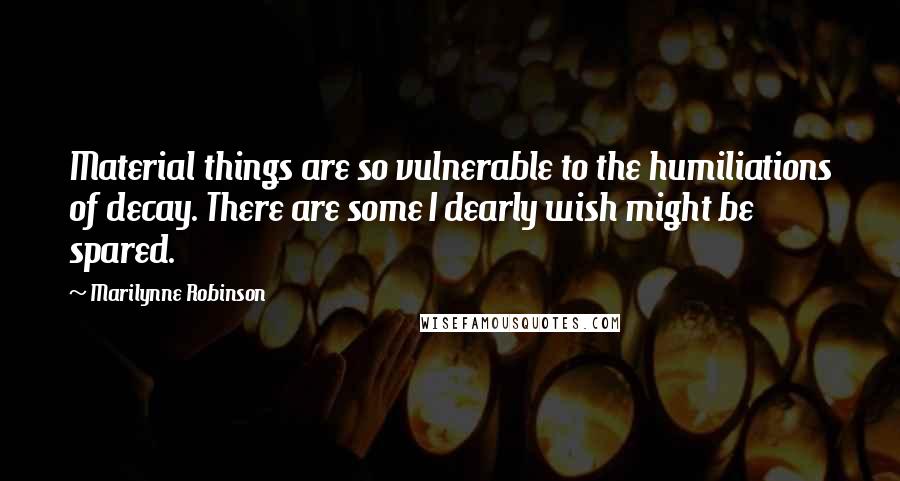 Marilynne Robinson Quotes: Material things are so vulnerable to the humiliations of decay. There are some I dearly wish might be spared.