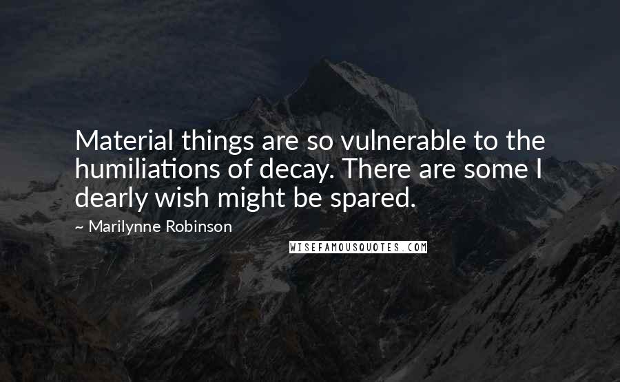 Marilynne Robinson Quotes: Material things are so vulnerable to the humiliations of decay. There are some I dearly wish might be spared.
