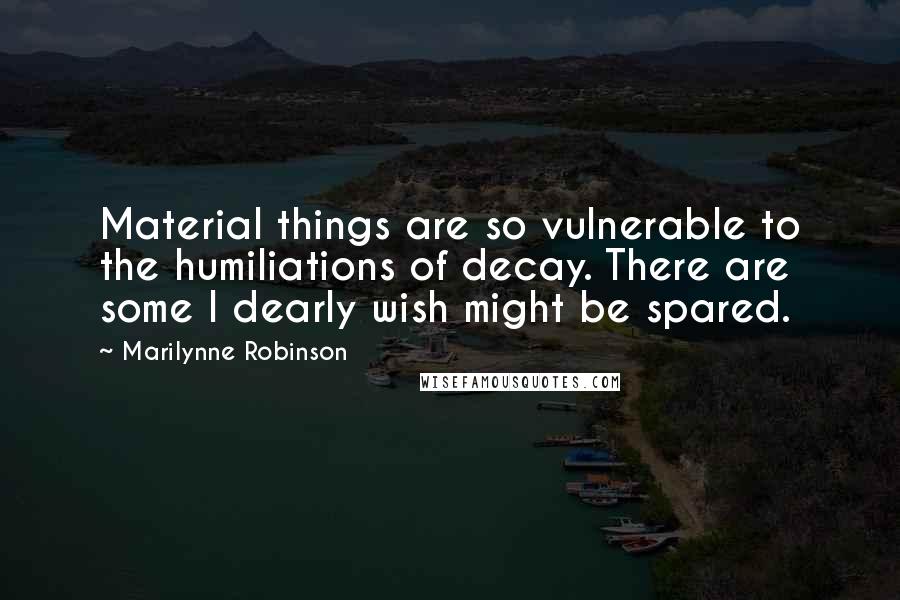 Marilynne Robinson Quotes: Material things are so vulnerable to the humiliations of decay. There are some I dearly wish might be spared.