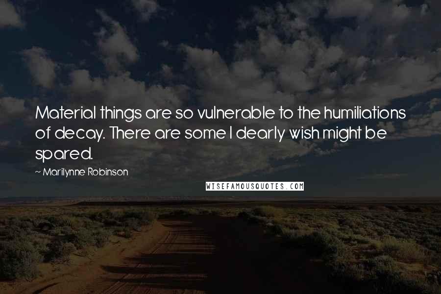 Marilynne Robinson Quotes: Material things are so vulnerable to the humiliations of decay. There are some I dearly wish might be spared.