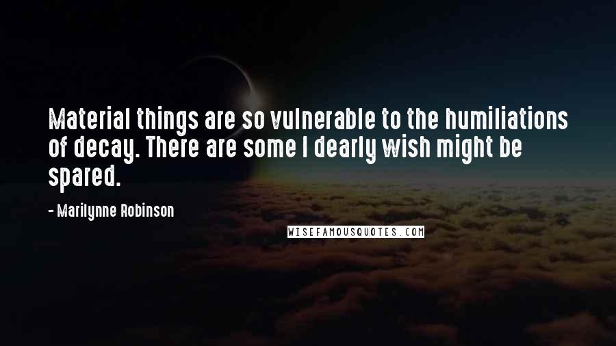 Marilynne Robinson Quotes: Material things are so vulnerable to the humiliations of decay. There are some I dearly wish might be spared.