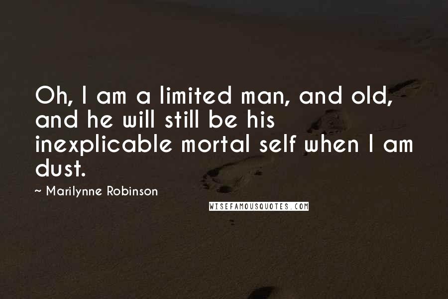 Marilynne Robinson Quotes: Oh, I am a limited man, and old, and he will still be his inexplicable mortal self when I am dust.