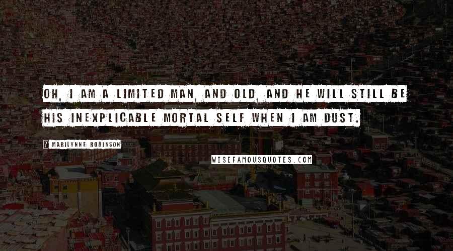 Marilynne Robinson Quotes: Oh, I am a limited man, and old, and he will still be his inexplicable mortal self when I am dust.