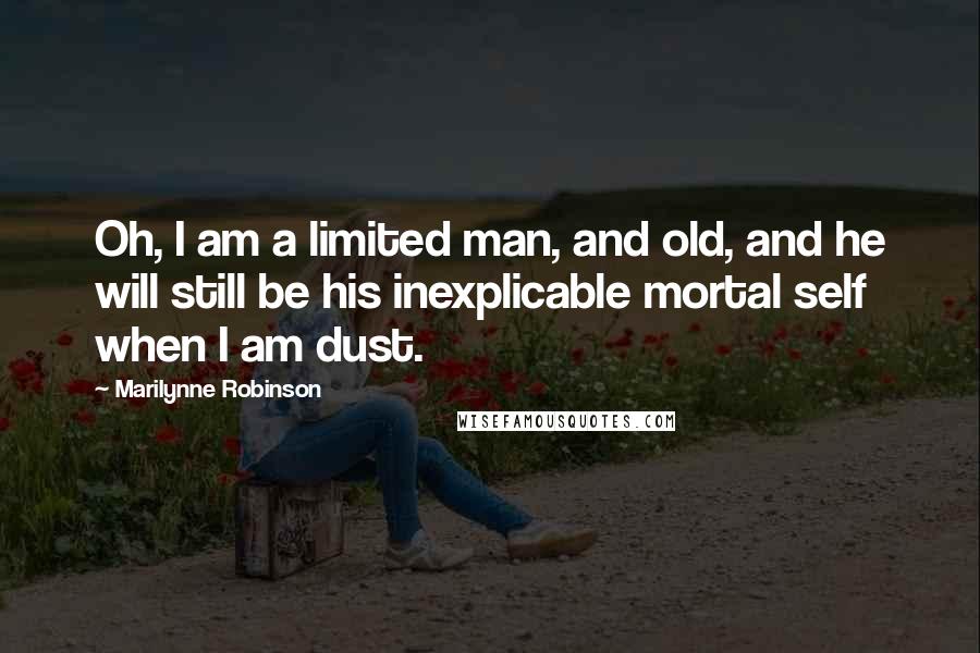 Marilynne Robinson Quotes: Oh, I am a limited man, and old, and he will still be his inexplicable mortal self when I am dust.