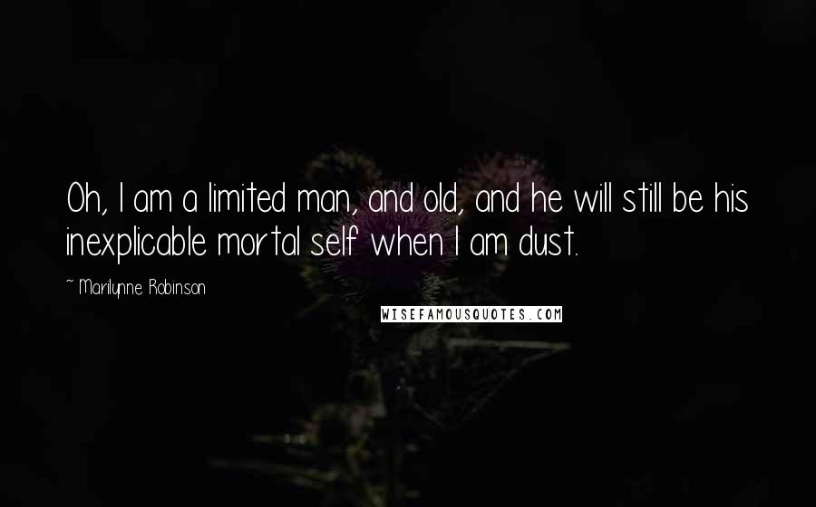 Marilynne Robinson Quotes: Oh, I am a limited man, and old, and he will still be his inexplicable mortal self when I am dust.