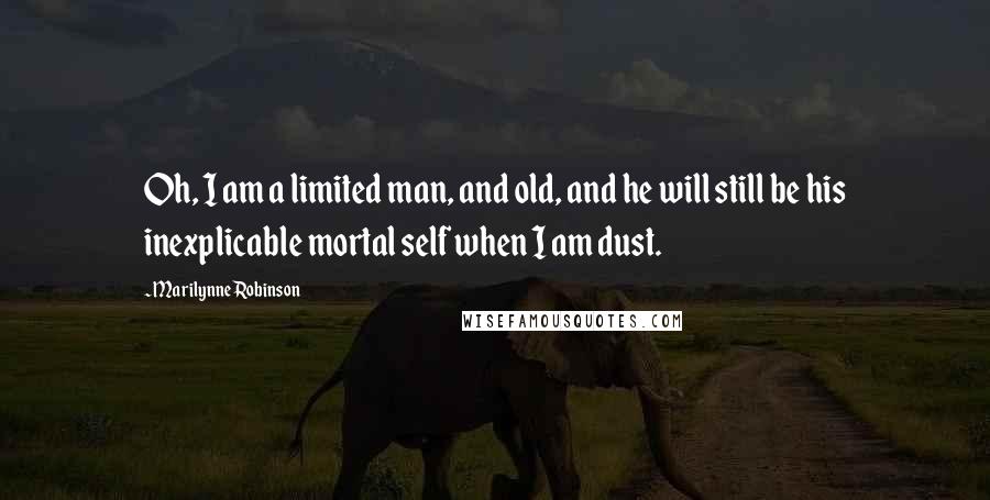 Marilynne Robinson Quotes: Oh, I am a limited man, and old, and he will still be his inexplicable mortal self when I am dust.