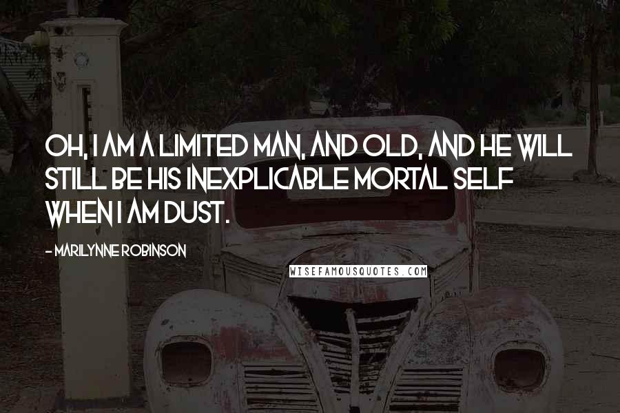 Marilynne Robinson Quotes: Oh, I am a limited man, and old, and he will still be his inexplicable mortal self when I am dust.