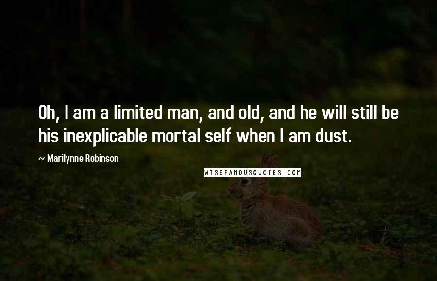 Marilynne Robinson Quotes: Oh, I am a limited man, and old, and he will still be his inexplicable mortal self when I am dust.