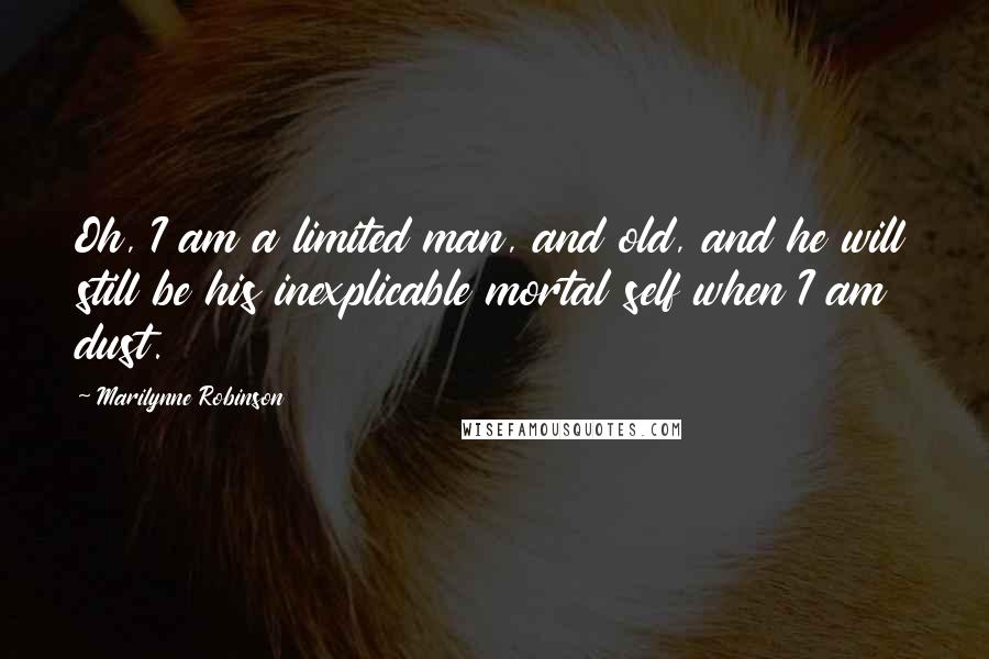 Marilynne Robinson Quotes: Oh, I am a limited man, and old, and he will still be his inexplicable mortal self when I am dust.