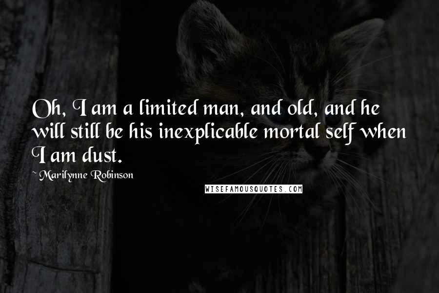 Marilynne Robinson Quotes: Oh, I am a limited man, and old, and he will still be his inexplicable mortal self when I am dust.