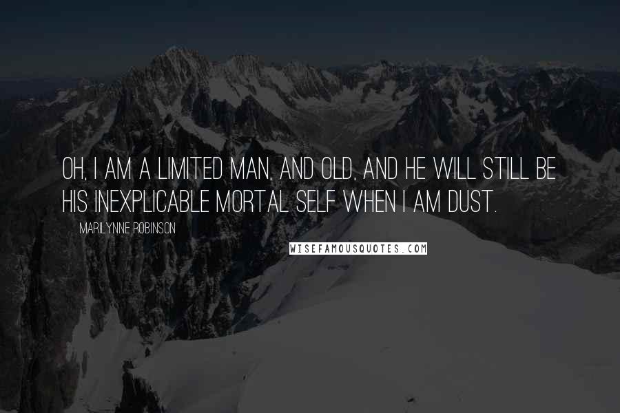 Marilynne Robinson Quotes: Oh, I am a limited man, and old, and he will still be his inexplicable mortal self when I am dust.