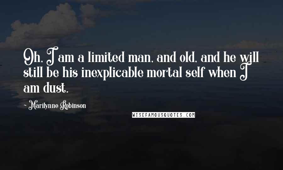 Marilynne Robinson Quotes: Oh, I am a limited man, and old, and he will still be his inexplicable mortal self when I am dust.