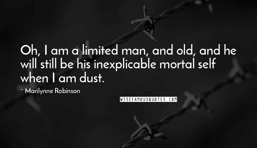 Marilynne Robinson Quotes: Oh, I am a limited man, and old, and he will still be his inexplicable mortal self when I am dust.