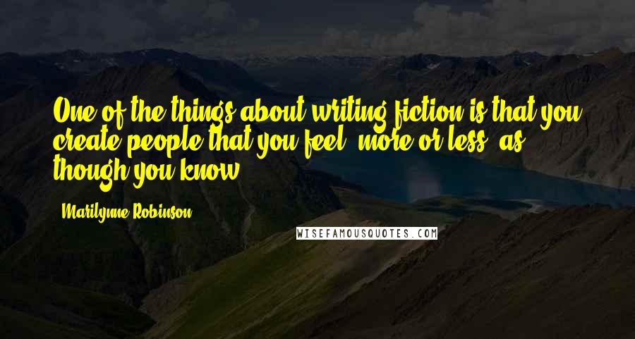 Marilynne Robinson Quotes: One of the things about writing fiction is that you create people that you feel, more or less, as though you know.