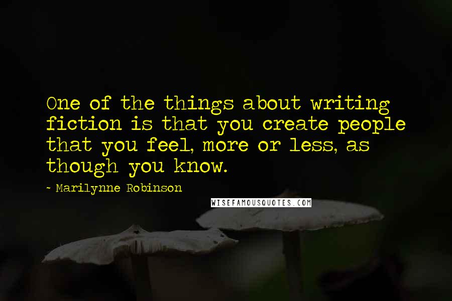 Marilynne Robinson Quotes: One of the things about writing fiction is that you create people that you feel, more or less, as though you know.