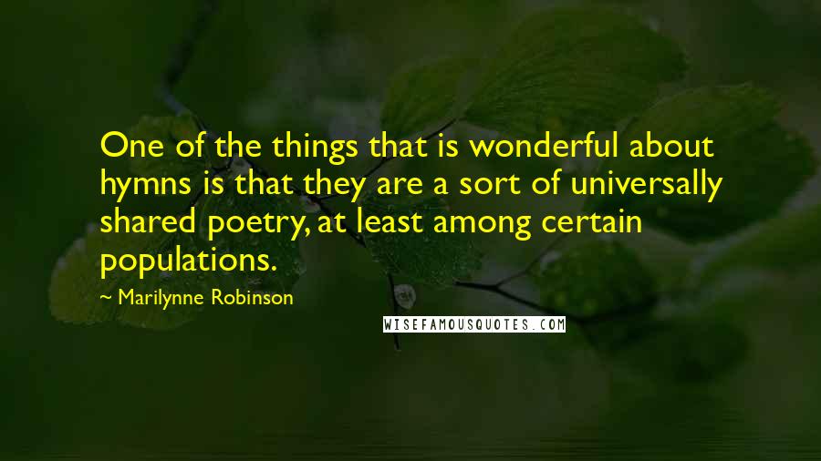 Marilynne Robinson Quotes: One of the things that is wonderful about hymns is that they are a sort of universally shared poetry, at least among certain populations.