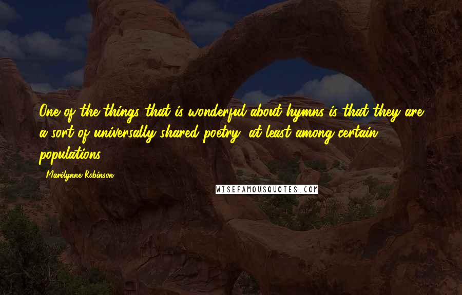 Marilynne Robinson Quotes: One of the things that is wonderful about hymns is that they are a sort of universally shared poetry, at least among certain populations.