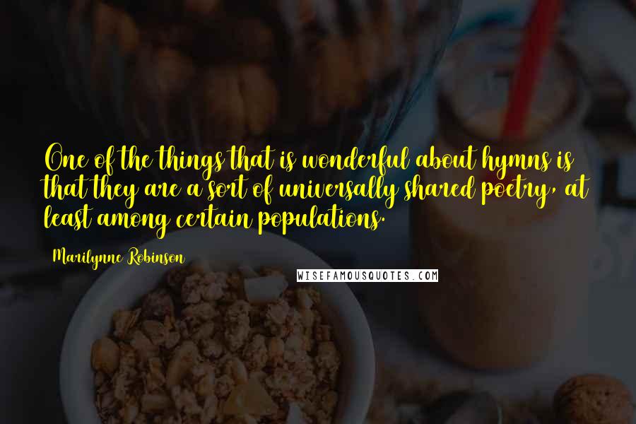 Marilynne Robinson Quotes: One of the things that is wonderful about hymns is that they are a sort of universally shared poetry, at least among certain populations.