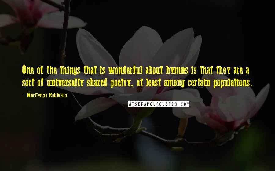 Marilynne Robinson Quotes: One of the things that is wonderful about hymns is that they are a sort of universally shared poetry, at least among certain populations.