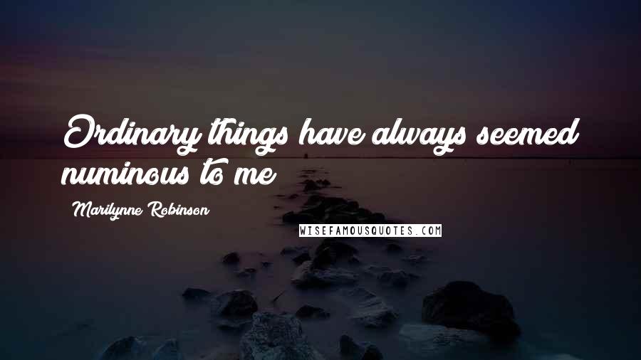 Marilynne Robinson Quotes: Ordinary things have always seemed numinous to me
