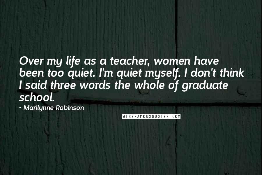 Marilynne Robinson Quotes: Over my life as a teacher, women have been too quiet. I'm quiet myself. I don't think I said three words the whole of graduate school.