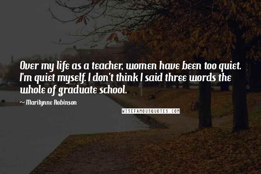 Marilynne Robinson Quotes: Over my life as a teacher, women have been too quiet. I'm quiet myself. I don't think I said three words the whole of graduate school.