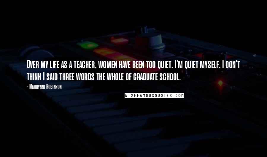 Marilynne Robinson Quotes: Over my life as a teacher, women have been too quiet. I'm quiet myself. I don't think I said three words the whole of graduate school.